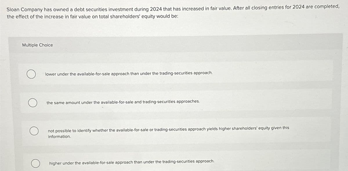 Sloan Company has owned a debt securities investment during 2024 that has increased in fair value. After all closing entries for 2024 are completed,
the effect of the increase in fair value on total shareholders' equity would be:
Multiple Choice
lower under the available-for-sale approach than under the trading-securities approach.
the same amount under the available-for-sale and trading-securities approaches.
O
not possible to identify whether the available-for-sale or trading-securities approach yields higher shareholders' equity given this
information.
higher under the available-for-sale approach than under the trading-securities approach.