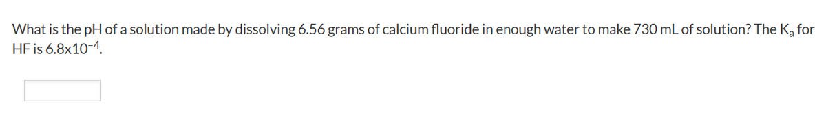 What is the pH of a solution made by dissolving 6.56 grams of calcium fluoride in enough water to make 730 mL of solution? The Ka for
HF is 6.8x10-4.