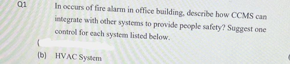 Q1
In occurs of fire alarm in office building, describe how CCMS can
integrate with other systems to provide people safety? Suggest one
control for each system listed below.
(b) HVAC System

