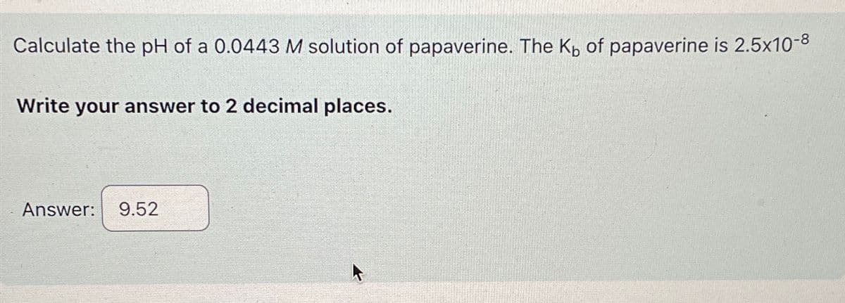 Calculate the pH of a 0.0443 M solution of papaverine. The K₁ of papaverine is 2.5x10-8
Write your answer to 2 decimal places.
Answer: 9.52