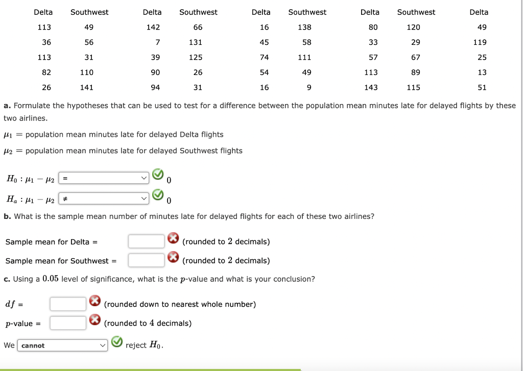 Delta
Southwest
Delta
Southwest
Delta
Southwest
Delta
Southwest
Delta
113
49
142
66
16
138
80
120
49
36
56
7
131
45
58
33
29
119
113
31
39
125
74
111
57
67
25
82
110
26
141
90
94
26
54
49
113
89
13
31
16
9
143
115
51
a. Formulate the hypotheses that can be used to test for a difference between the population mean minutes late for delayed flights by these
two airlines.
μ₁ = population mean minutes late for delayed Delta flights
μ2 = population mean minutes late for delayed Southwest flights
Ho 1-2
Ha 1-2 *
0
0
b. What is the sample mean number of minutes late for delayed flights for each of these two airlines?
Sample mean for Delta =
Sample mean for Southwest =
(rounded to 2 decimals)
(rounded to 2 decimals)
c. Using a 0.05 level of significance, what is the p-value and what is your conclusion?
df
(rounded down to nearest whole number)
p-value =
(rounded to 4 decimals)
We cannot
reject Ho.