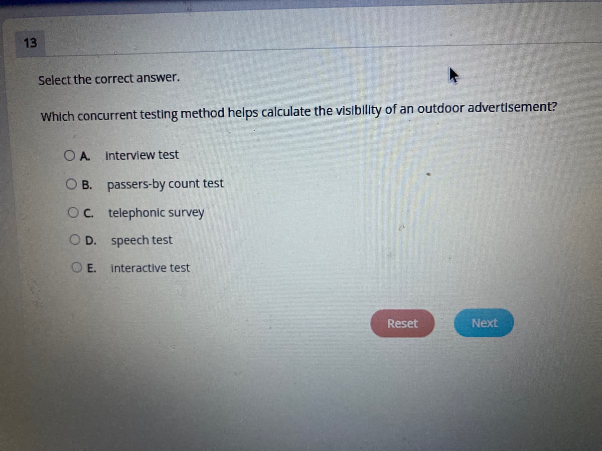 13
Select the correct answer.
Which concurrent testing method helps calculate the visibility of an outdoor advertisement?
O A.
interview test
O B. passers-by count test
OC. telephonic survey
O D. speech test
O E. interactive test
Reset
Next
