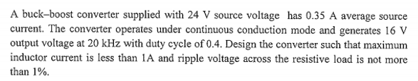 A buck-boost converter supplied with 24 V source voltage has 0.35 A average source
current. The converter operates under continuous conduction mode and generates 16 V
output voltage at 20 kHz with duty cycle of 0.4. Design the converter such that maximum
inductor current is less than 1A and ripple voltage across the resistive load is not more
than 1%.
