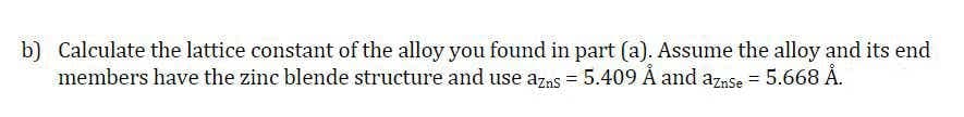 b) Calculate the lattice constant of the alloy you found in part (a). Assume the alloy and its end
members have the zinc blende structure and use azas = 5.409 Å and aznse = 5.668 Å.
