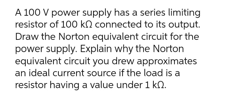 A 100 V power supply has a series limiting
resistor of 100 kQ connected to its output.
Draw the Norton equivalent circuit for the
power supply. Explain why the Norton
equivalent circuit you drew approximates
an ideal current source if the load is a
resistor having a value under 1 kN.
