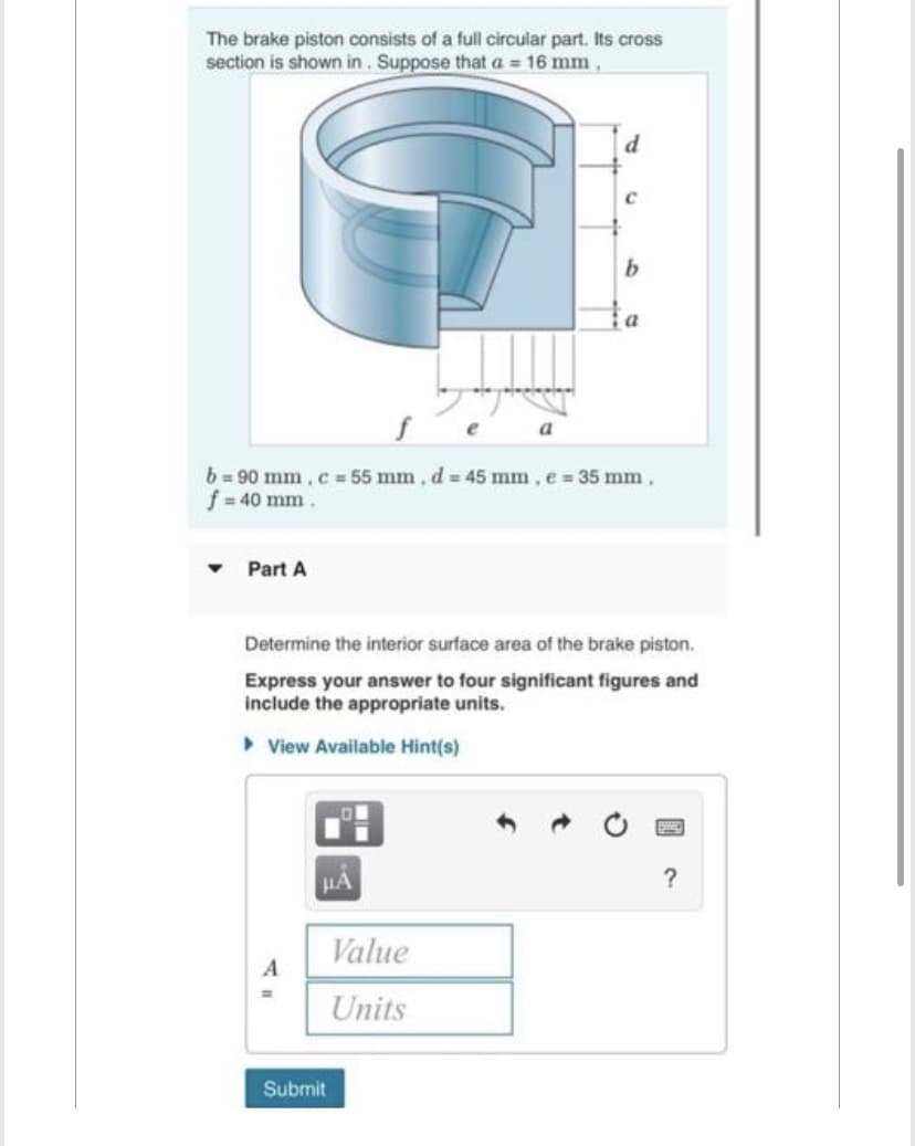 The brake piston consists of a full circular part. Its cross
section is shown in. Suppose that a = 16 mm,
Part A
b=90 mm, c = 55 mm, d=45 mm, e = 35 mm.
f = 40 mm.
29
μA
e
Submit
a
Determine the interior surface area of the brake piston.
Express your answer to four significant figures and
include the appropriate units.
▸ View Available Hint(s)
Value
Units
C
?