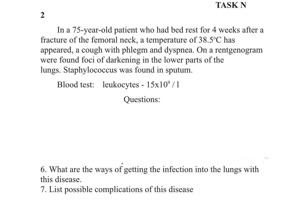 TASK N
2
In a 75-year-old patient who had bed rest for 4 weeks after a
fracture of the femoral neck, a temperature of 38.5°C has
appeared, a cough with phlegm and dyspnea. On a rentgenogram
were found foci of darkening in the lower parts of the
lungs. Staphylococcus was found in sputum.
Blood test: leukocytes - 15x10⁹/1
Questions:
6. What are the ways of getting the infection into the lungs with
this disease.
7. List possible complications of this disease