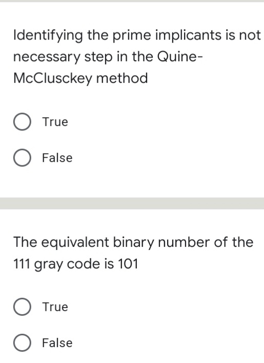 Identifying the prime implicants is not
necessary step in the Quine-
McClusckey method
O True
False
The equivalent binary number of the
111 gray code is 101
True
O False
