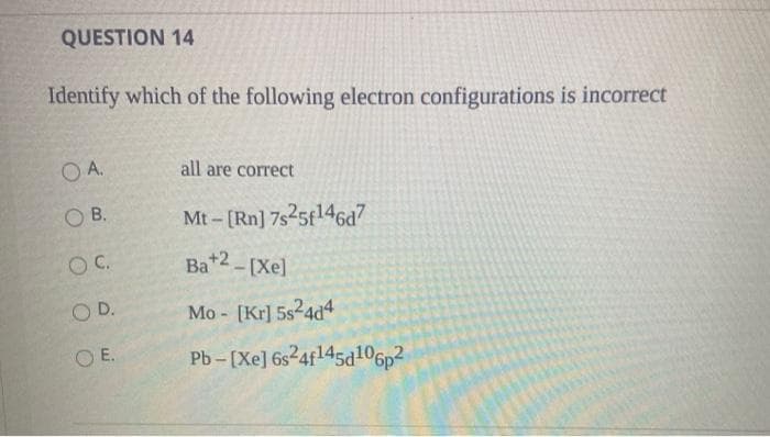 QUESTION 14
Identify which of the following electron configurations is incorrect
OA.
OB.
O C.
OD.
OE.
all are correct
Mt-[Rn] 7s25f146d7
Ba+2-[Xe]
Mo- [Kr] 5s24d4
Pb-[Xe] 6s24f145d106p²