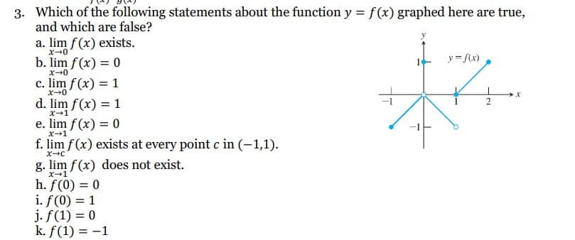 3. Which of the following statements about the function y = f(x) graphed here are true,
and which are false?
a. lim f(x) exists.
x→0
b. lim f(x) = 0
x→0
c. lim f(x) = 1
x→0
d. lim f(x) = 1
x→1
e. lim f(x) = 0
x-1
f. lim f(x) exists at every point c in (-1,1).
X-C
g. lim f(x) does not exist.
X→1
h. f(0) = 0
i. f(0) = 1
j. f(1) = 0
k. f(1) = -1
T
y = f(x)
2
X