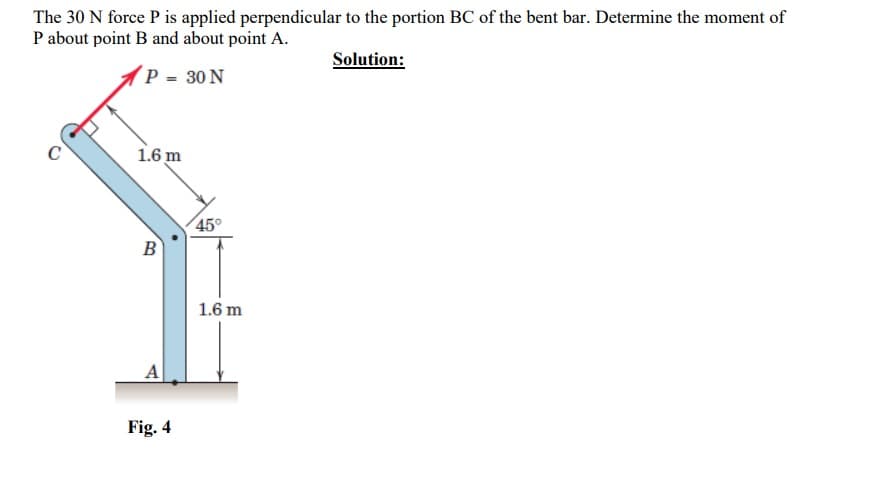 The 30 N force P is applied perpendicular to the portion BC of the bent bar. Determine the moment of
P about point B and about point A.
Solution:
P = 30 N
1.6 m
B
A
Fig. 4
45°
1.6 m