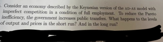 5. Consider an economy described by the Keynesian version of the AD-AS model with
imperfect competition in a condition of full employment. To reduce the Pareto
inefficiency, the government increases public transfers. What happens to the levels
of output and prices in the short run? And in the long run?