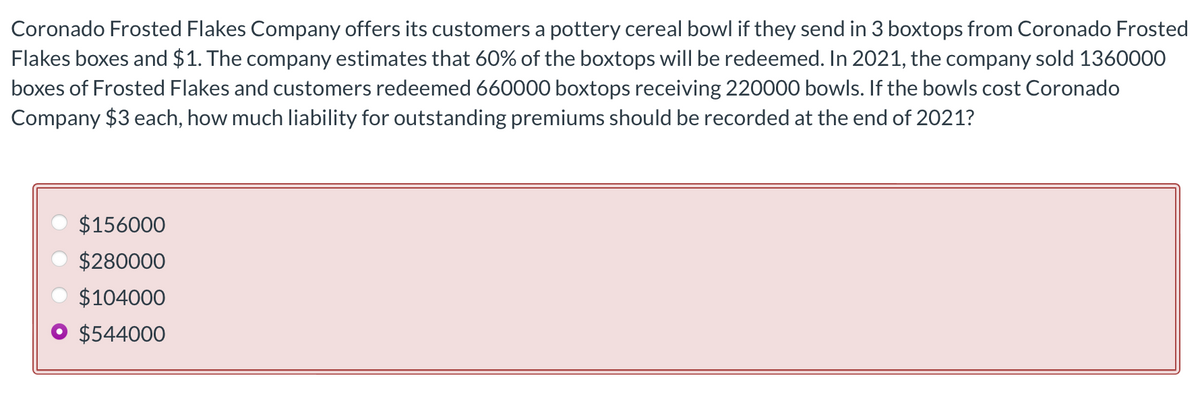 Coronado Frosted Flakes Company offers its customers a pottery cereal bowl if they send in 3 boxtops from Coronado Frosted
Flakes boxes and $1. The company estimates that 60% of the boxtops will be redeemed. In 2021, the company sold 1360000
boxes of Frosted Flakes and customers redeemed 660000 boxtops receiving 220000 bowls. If the bowls cost Coronado
Company $3 each, how much liability for outstanding premiums should be recorded at the end of 2021?
$156000
$280000
$104000
$544000