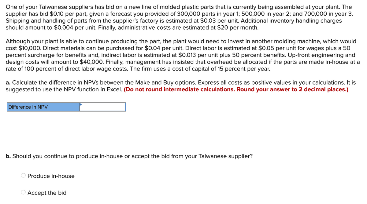 One of your Taiwanese suppliers has bid on a new line of molded plastic parts that is currently being assembled at your plant. The
supplier has bid $0.10 per part, given a forecast you provided of 300,000 parts in year 1; 500,000 in year 2; and 700,000 in year 3.
Shipping and handling of parts from the supplier's factory is estimated at $0.03 per unit. Additional inventory handling charges
should amount to $0.004 per unit. Finally, administrative costs are estimated at $20 per month.
Although your plant is able to continue producing the part, the plant would need to invest in another molding machine, which would
cost $10,000. Direct materials can be purchased for $0.04 per unit. Direct labor is estimated at $0.05 per unit for wages plus a 50
percent surcharge for benefits and, indirect labor is estimated at $0.013 per unit plus 50 percent benefits. Up-front engineering and
design costs will amount to $40,000. Finally, management has insisted that overhead be allocated if the parts are made in-house at a
rate of 100 percent of direct labor wage costs. The firm uses a cost of capital of 15 percent per year.
a. Calculate the difference in NPVs between the Make and Buy options. Express all costs as positive values in your calculations. It is
suggested to use the NPV function in Excel. (Do not round intermediate calculations. Round your answer to 2 decimal places.)
Difference in NPV
b. Should you continue to produce in-house or accept the bid from your Taiwanese supplier?
Produce in-house
Accept the bid