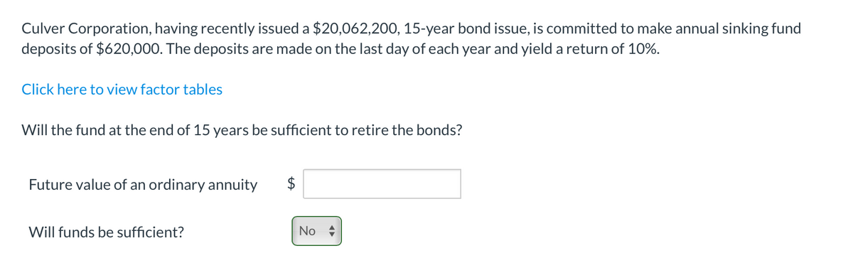 Culver Corporation, having recently issued a $20,062,200, 15-year bond issue, is committed to make annual sinking fund
deposits of $620,000. The deposits are made on the last day of each year and yield a return of 10%.
Click here to view factor tables
Will the fund at the end of 15 years be sufficient to retire the bonds?
Future value of an ordinary annuity
Will funds be sufficient?
$
No