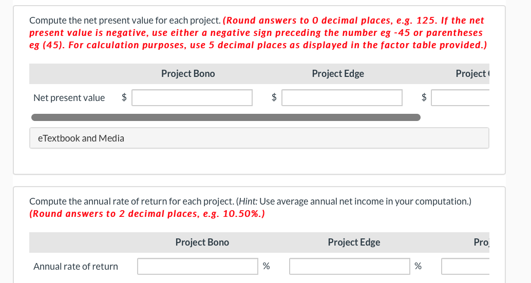 Compute the net present value for each project. (Round answers to 0 decimal places, e.g. 125. If the net
present value is negative, use either a negative sign preceding the number eg -45 or parentheses
eg (45). For calculation purposes, use 5 decimal places as displayed in the factor table provided.)
Project Bono
Project Edge
Project
Net present value
2$
$
2$
eTextbook and Media
Compute the annual rate of return for each project. (Hint: Use average annual net income in your computation.)
(Round answers to 2 decimal places, e.g. 10.50%.)
Project Bono
Project Edge
Pro
Annual rate of return
%
