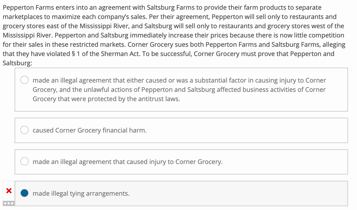 Pepperton Farms enters into an agreement with Saltsburg Farms to provide their farm products to separate
marketplaces to maximize each company's sales. Per their agreement, Pepperton will sell only to restaurants and
grocery stores east of the Mississippi River, and Saltsburg will sell only to restaurants and grocery stores west of the
Mississippi River. Pepperton and Saltsburg immediately increase their prices because there is now little competition
for their sales in these restricted markets. Corner Grocery sues both Pepperton Farms and Saltsburg Farms, alleging
that they have violated § 1 of the Sherman Act. To be successful, Corner Grocery must prove that Pepperton and
Saltsburg:
X
made an illegal agreement that either caused or was a substantial factor in causing injury to Corner
Grocery, and the unlawful actions of Pepperton and Saltsburg affected business activities of Corner
Grocery that were protected by the antitrust laws.
caused Corner Grocery financial harm.
made an illegal agreement that caused injury to Corner Grocery.
made illegal tying arrangements.