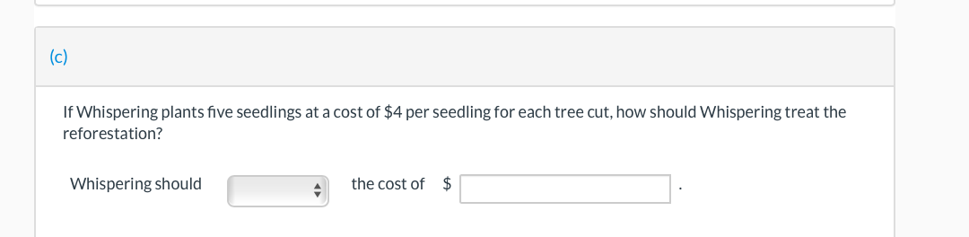 (c)
If Whispering plants five seedlings at a cost of $4 per seedling for each tree cut, how should Whispering treat the
reforestation?
Whispering should
the cost of $