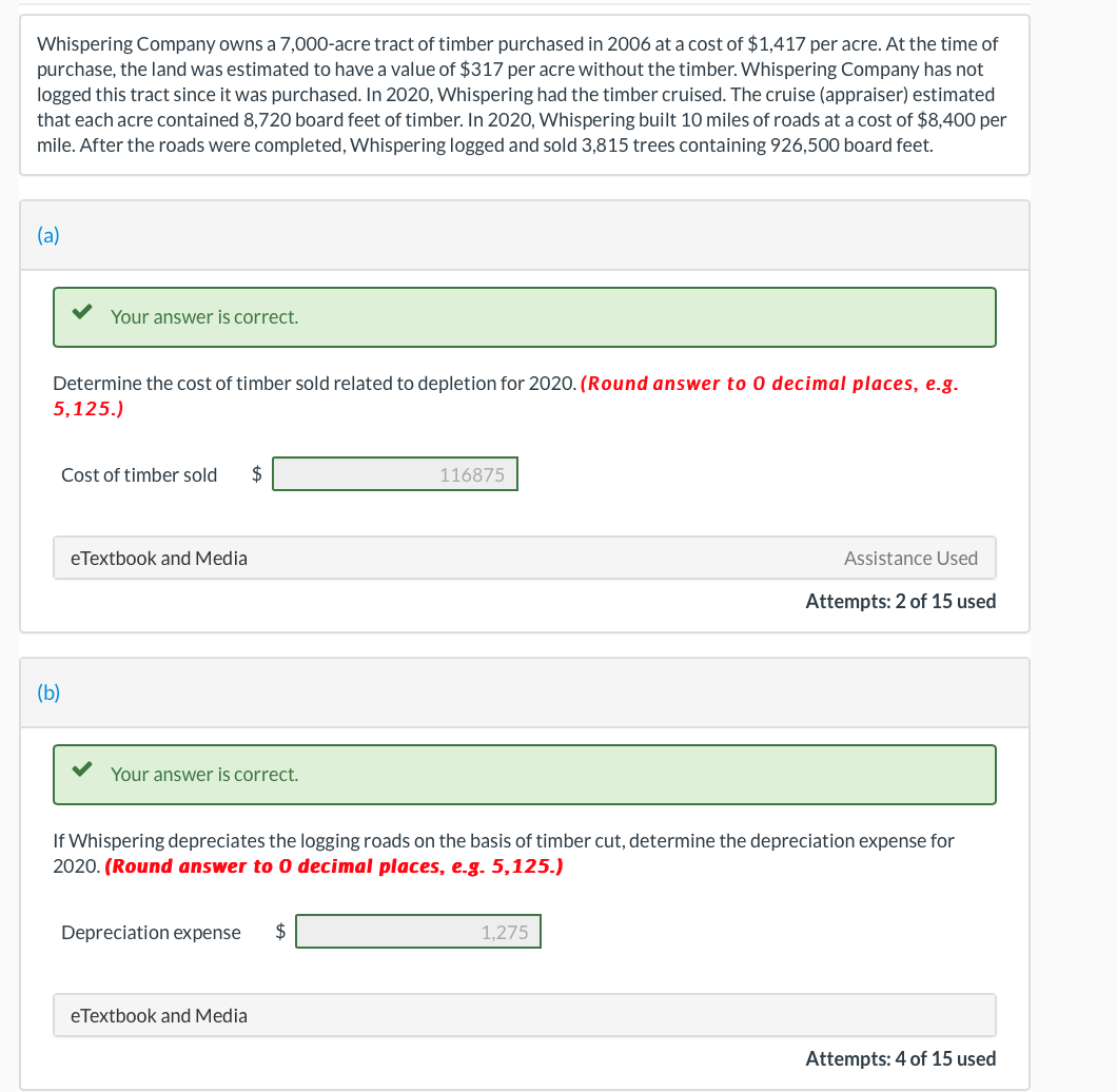 Whispering Company owns a 7,000-acre tract of timber purchased in 2006 at a cost of $1,417 per acre. At the time of
purchase, the land was estimated to have a value of $317 per acre without the timber. Whispering Company has not
logged this tract since it was purchased. In 2020, Whispering had the timber cruised. The cruise (appraiser) estimated
that each acre contained 8,720 board feet of timber. In 2020, Whispering built 10 miles of roads at a cost of $8,400 per
mile. After the roads were completed, Whispering logged and sold 3,815 trees containing 926,500 board feet.
(a)
Your answer is correct.
Determine the cost of timber sold related to depletion for 2020. (Round answer to 0 decimal places, e.g.
5,125.)
(b)
Cost of timber sold $
eTextbook and Media
Your answer is correct.
Depreciation expense $
116875
If Whispering depreciates the logging roads on the basis of timber cut, determine the depreciation expense for
2020. (Round answer to 0 decimal places, e.g. 5,125.)
eTextbook and Media
Assistance Used
Attempts: 2 of 15 used
1,275
Attempts: 4 of 15 used