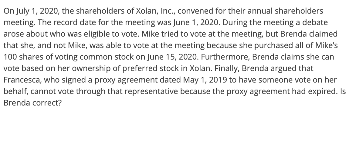 On July 1, 2020, the shareholders of Xolan, Inc., convened for their annual shareholders
meeting. The record date for the meeting was June 1, 2020. During the meeting a debate
arose about who was eligible to vote. Mike tried to vote at the meeting, but Brenda claimed
that she, and not Mike, was able to vote at the meeting because she purchased all of Mike's
100 shares of voting common stock on June 15, 2020. Furthermore, Brenda claims she can
vote based on her ownership of preferred stock in Xolan. Finally, Brenda argued that
Francesca, who signed a proxy agreement dated May 1, 2019 to have someone vote on her
behalf, cannot vote through that representative because the proxy agreement had expired. Is
Brenda correct?