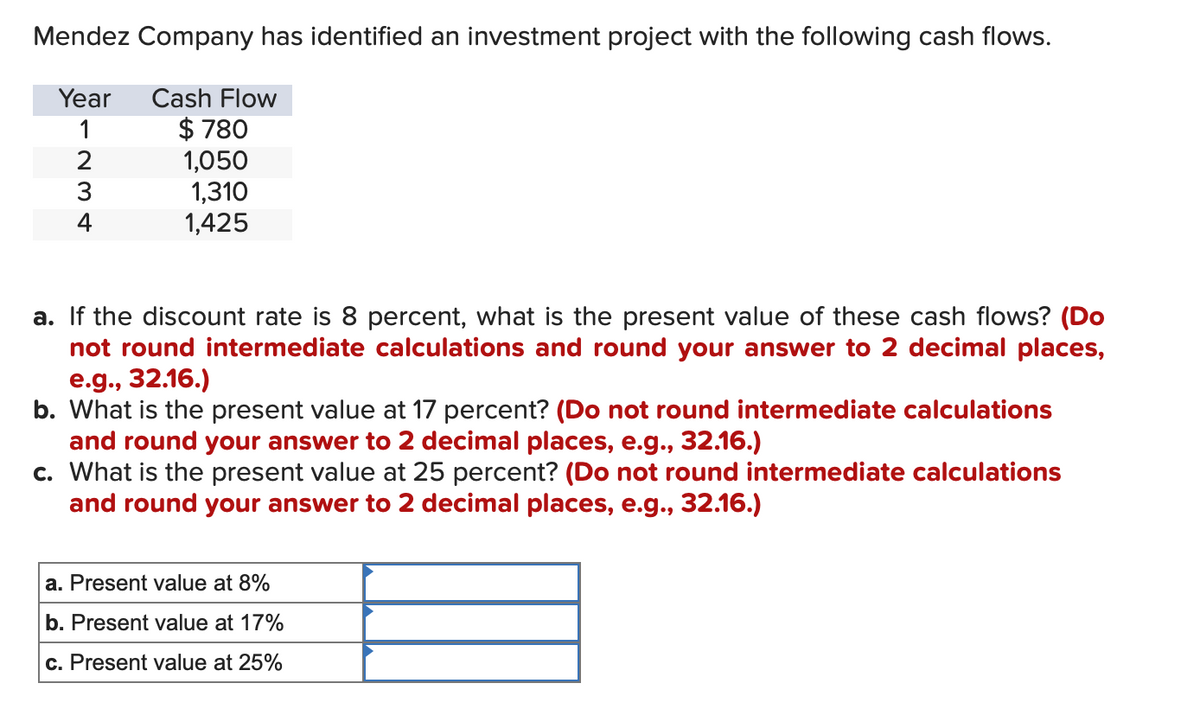 Mendez Company has identified an investment project with the following cash flows.
Year Cash Flow
1
2
3
$780
1,050
1,310
1,425
a. If the discount rate is 8 percent, what is the present value of these cash flows? (Do
not round intermediate calculations and round your answer to 2 decimal places,
e.g., 32.16.)
b. What is the present value at 17 percent? (Do not round intermediate calculations
and round your answer to 2 decimal places, e.g., 32.16.)
c. What is the present value at 25 percent? (Do not round intermediate calculations
and round your answer to 2 decimal places, e.g., 32.16.)
a. Present value at 8%
b. Present value at 17%
c. Present value at 25%