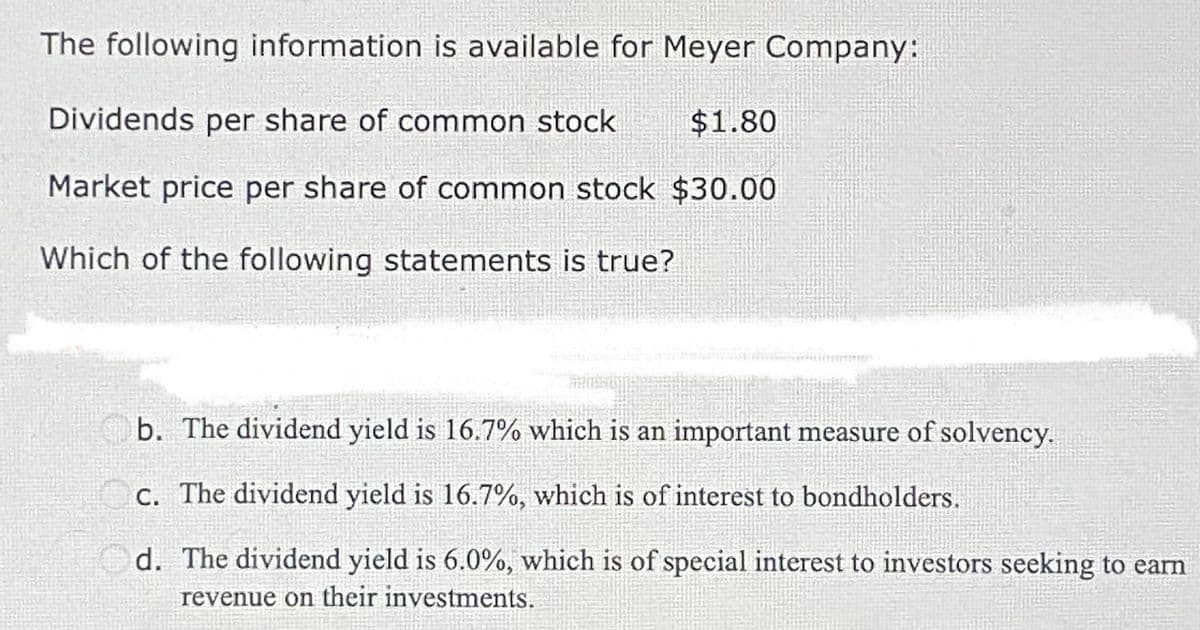 The following information is available for Meyer Company:
Dividends per share of common stock $1.80
Market price per share of common stock $30.00
Which of the following statements is true?
b. The dividend yield is 16.7% which is an important measure of solvency.
c. The dividend yield is 16.7%, which is of interest to bondholders.
d. The dividend yield is 6.0%, which is of special interest to investors seeking to earn
revenue on their investments.