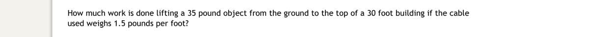 How much work is done lifting a 35 pound object from the ground to the top of a 30 foot building if the cable
used weighs 1.5 pounds per foot?