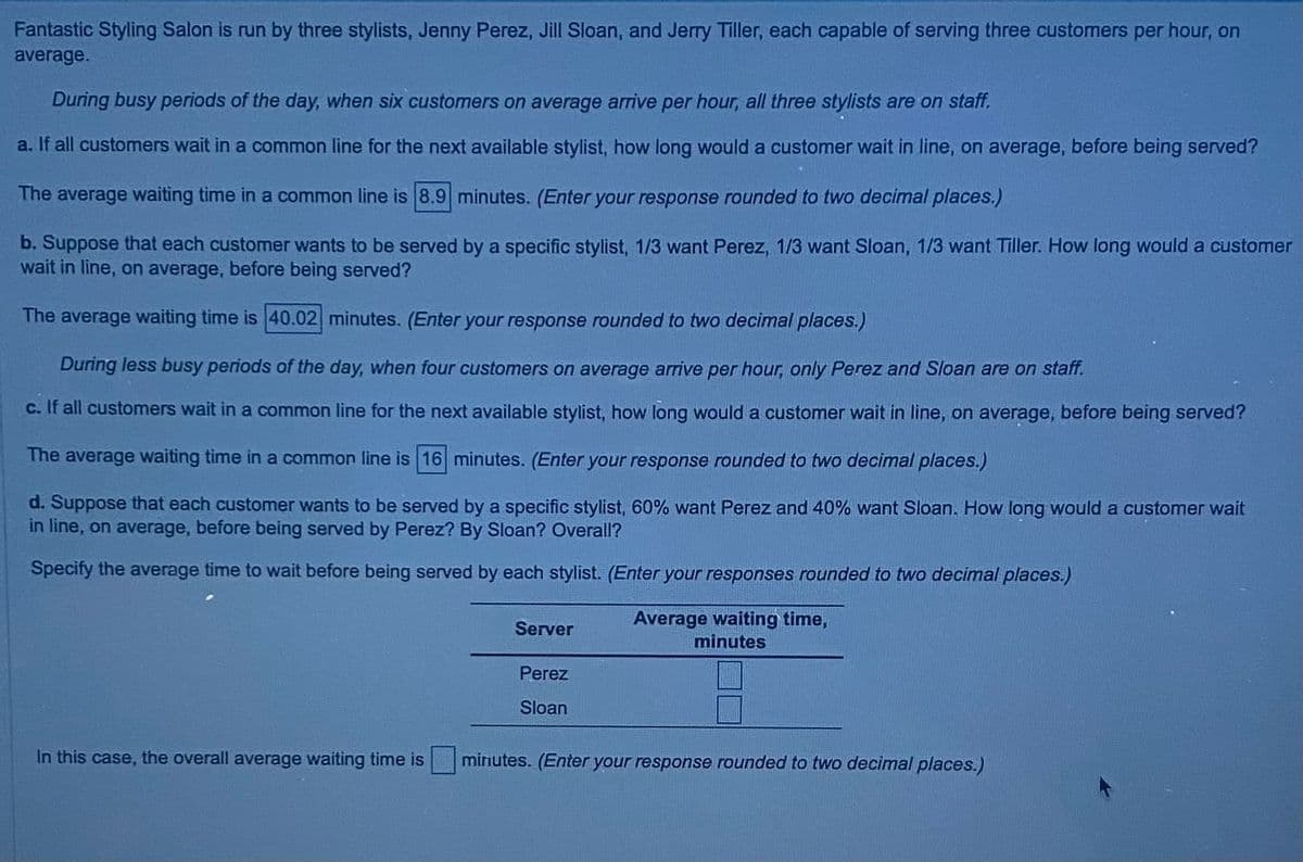 Fantastic Styling Salon is run by three stylists, Jenny Perez, Jill Sloan, and Jerry Tiller, each capable of serving three customers per hour, on
average.
During busy periods of the day, when six customers on average arrive per hour, all three stylists are on staff.
a. If all customers wait in a common line for the next available stylist, how long would a customer wait in line, on average, before being served?
The average waiting time in a common line is 8.9 minutes. (Enter your response rounded to two decimal places.)
b. Suppose that each customer wants to be served by a specific stylist, 1/3 want Perez, 1/3 want Sloan, 1/3 want Tiller. How long would a customer
wait in line, on average, before being served?
The average waiting time is 40.02 minutes. (Enter your response rounded to two decimal places.)
During less busy periods of the day, when four customers on average arrive per hour, only Perez and Sloan are on staff.
c. If all customers wait in a common line for the next available stylist, how long would a customer wait in line, on average, before being served?
The average waiting time in a common line is 16 minutes. (Enter your response rounded to two decimal places.)
d. Suppose that each customer wants to be served by a specific stylist, 60% want Perez and 40% want Sloan. How long would a customer wait
in line, on average, before being served by Perez? By Sloan? Overall?
Specify the average time to wait before being served by each stylist. (Enter your responses rounded to two decimal places.)
Server
Perez
Sloan
Average waiting time,
minutes
In this case, the overall average waiting time is
minutes. (Enter your response rounded to two decimal places.)