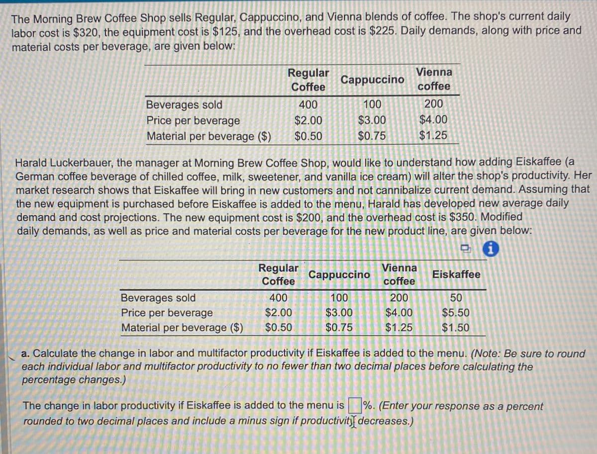 The Morning Brew Coffee Shop sells Regular, Cappuccino, and Vienna blends of coffee. The shop's current daily
labor cost is $320, the equipment cost is $125, and the overhead cost is $225. Daily demands, along with price and
material costs per beverage, are given below:
Regular
Vienna
Cappuccino
Coffee
coffee
Beverages sold
400
100
200
Price per beverage
$2.00
Material per beverage ($)
$0.50
$3.00
$0.75
$4.00
$1.25
Harald Luckerbauer, the manager at Morning Brew Coffee Shop, would like to understand how adding Eiskaffee (a
German coffee beverage of chilled coffee, milk, sweetener, and vanilla ice cream) will alter the shop's productivity. Her
market research shows that Eiskaffee will bring in new customers and not cannibalize current demand. Assuming that
the new equipment is purchased before Eiskaffee is added to the menu, Harald has developed new average daily
demand and cost projections. The new equipment cost is $200, and the overhead cost is $350. Modified
daily demands, as well as price and material costs per beverage for the new product line, are given below:
i
Regular
Coffee
Cappuccino
Vienna
coffee
Eiskaffee
Beverages sold
400
100
200
50
Price per beverage
$2.00
$3.00
$4.00
$5.50
Material per beverage ($)
$0.50
$0.75
$1.25
$1.50
a. Calculate the change in labor and multifactor productivity if Eiskaffee is added to the menu. (Note: Be sure to round
each individual labor and multifactor productivity to no fewer than two decimal places before calculating the
percentage changes.)
The change in labor productivity if Eiskaffee is added to the menu is ☐ %. (Enter your response as a percent
rounded to two decimal places and include a minus sign if productivity decreases.)