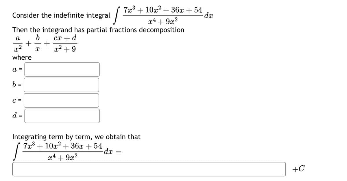 Consider the indefinite integral
x²
where
a =
Then the integrand has partial fractions decomposition
a
b
cx + d
x² +9
b =
C =
+
d =
J
X
7x³ + 10x²+36x + 54
Integrating term by term, we obtain that
7x³ + 10x² + 36x + 54
J
- dx
x¹ + 9x²
=
x² + 9x²
x4
-dx
+C