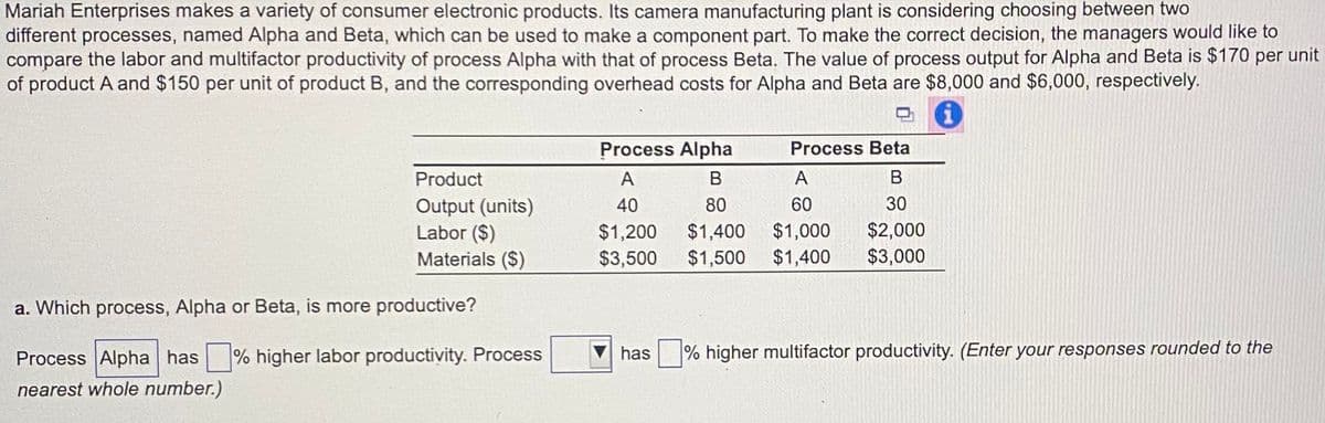 Mariah Enterprises makes a variety of consumer electronic products. Its camera manufacturing plant is considering choosing between two
different processes, named Alpha and Beta, which can be used to make a component part. To make the correct decision, the managers would like to
compare the labor and multifactor productivity of process Alpha with that of process Beta. The value of process output for Alpha and Beta is $170 per unit
of product A and $150 per unit of product B, and the corresponding overhead costs for Alpha and Beta are $8,000 and $6,000, respectively.
!
Process Alpha
Process Beta
Product
Output (units)
Labor ($)
Materials ($)
A
B
A
B
40
80
60
30
$1,200
$1,400 $1,000
$2,000
$3,500
$1,500 $1,400 $3,000
a. Which process, Alpha or Beta, is more productive?
Process Alpha has % higher labor productivity. Process
has
% higher multifactor productivity. (Enter your responses rounded to the
nearest whole number.)