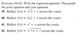 Exercises 39-42: Write the requested equation. Then graph
the given equation and your equation.
39. Reflect f(x) = Vx+ 1 across the x-axis.
40. Reflect f(x) = |x| – 1 across the x-axis.
41. Reflect f(x) = x² - x across the y-axis.
42. Reflect f(x) = V-x + 1 across the y-axis.
