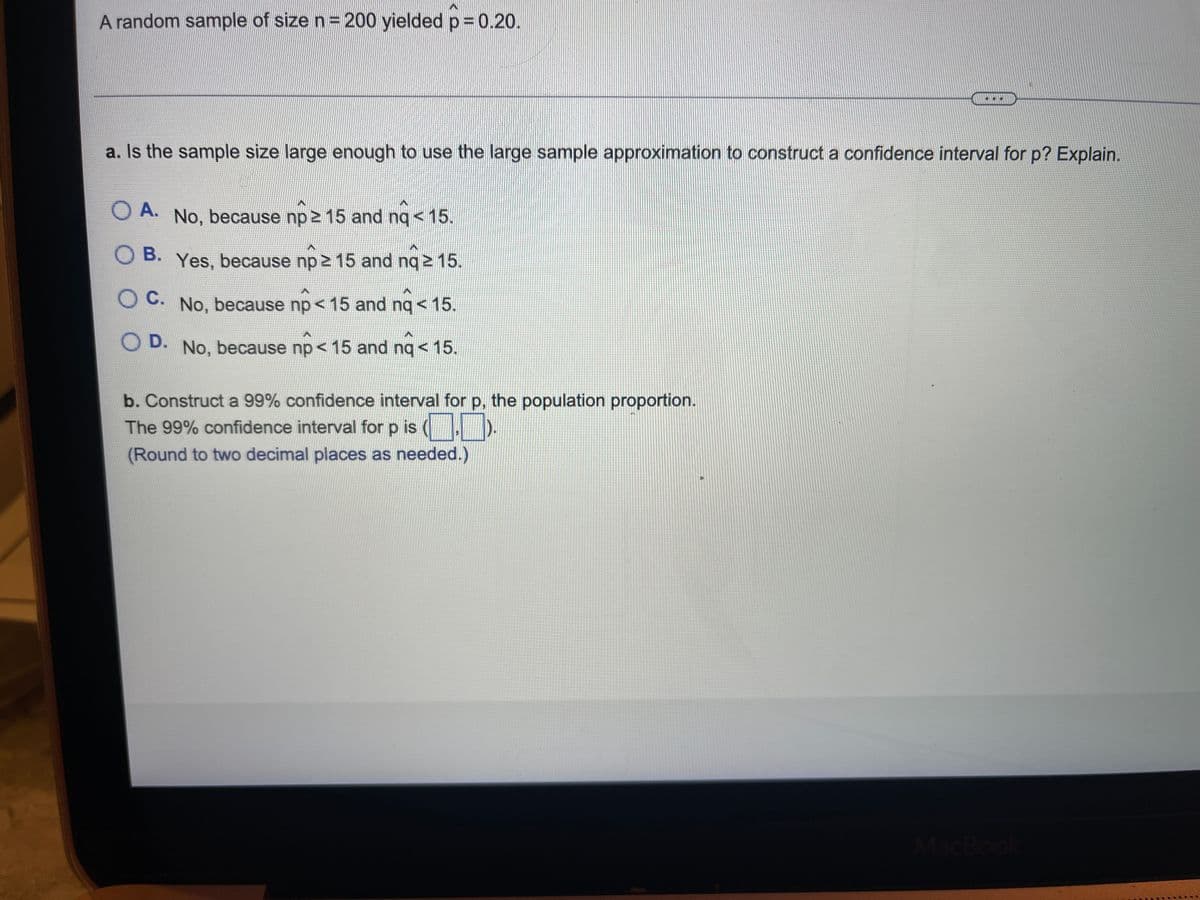 A random sample of size n= 200 yielded p 0.20.
a. Is the sample size large enough to use the large sample approximation to construct a confidence interval for p? Explain.
O A. No, because np 2 15 and nq < 15.
O B. Yes, because np 2 15 and nq 2 15.
O C. No, because np < 15 and nq < 15.
D. No, because np< 15 and nq<15.
b. Construct a 99% confidence interval for p, the population proportion.
The 99% confidence interval for p is (
(Round to two decimal places as needed.)
MacBoo
