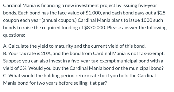 Cardinal Mania is financing a new investment project by issuing five-year
bonds. Each bond has the face value of $1,000, and each bond pays out a $25
coupon each year (annual coupon.) Cardinal Mania plans to issue 1000 such
bonds to raise the required funding of $870,000. Please answer the following
questions:
A. Calculate the yield to maturity and the current yield of this bond.
B. Your tax rate is 20%, and the bond from Cardinal Mania is not tax-exempt.
Suppose you can also invest in a five-year tax-exempt municipal bond with a
yield of 3%. Would you buy the Cardinal Mania bond or the municipal bond?
C. What would the holding period return rate be if you hold the Cardinal
Mania bond for two years before selling it at par?
