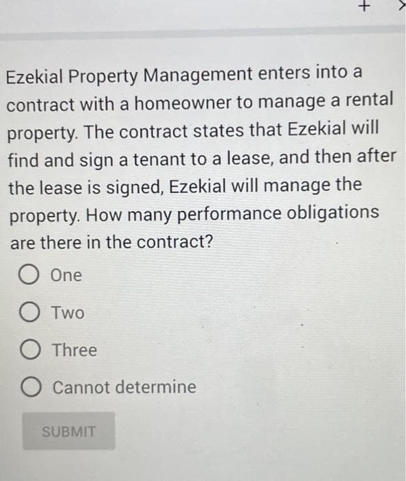 Ezekial Property Management enters into a
contract with a homeowner to manage a rental
property. The contract states that Ezekial will
find and sign a tenant to a lease, and then after
the lease is signed, Ezekial will manage the
property. How many performance obligations
are there in the contract?
O One
O Two
Three
O Cannot determine
+
SUBMIT