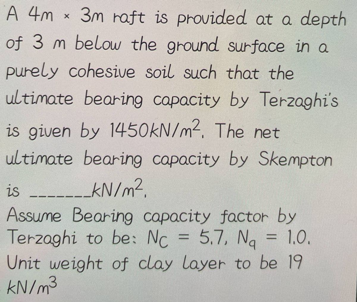 A 4m
3m raft is provided at a depth
of 3 m below the ground surface in a
purely cohesive soil such that the
ultimate bearing capacity by Terzaghi's
X
is given by 1450kN/m². The net
ultimate bearing capacity by Skempton
_kN/m².
is______
Assume Bearing capacity factor by
Terzaghi to be: Nc = 5.7, Na
5.7, N₁ = 1.0.
Unit weight of clay layer to be 19
kN/m³