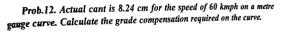 Prob.12. Actual cant is 8.24 cm for the speed of 60 kmph on a metre
gauge curve. Calculate the grade compensation required on the curve.