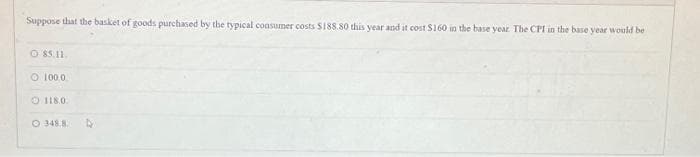 Suppose that the basket of goods purchased by the typical consumer costs $188.80 this year and it cost $160 in the base year. The CPI in the base year would be
Ⓒ 85.11.
O 100.0
118.0.
O 348.8.
D