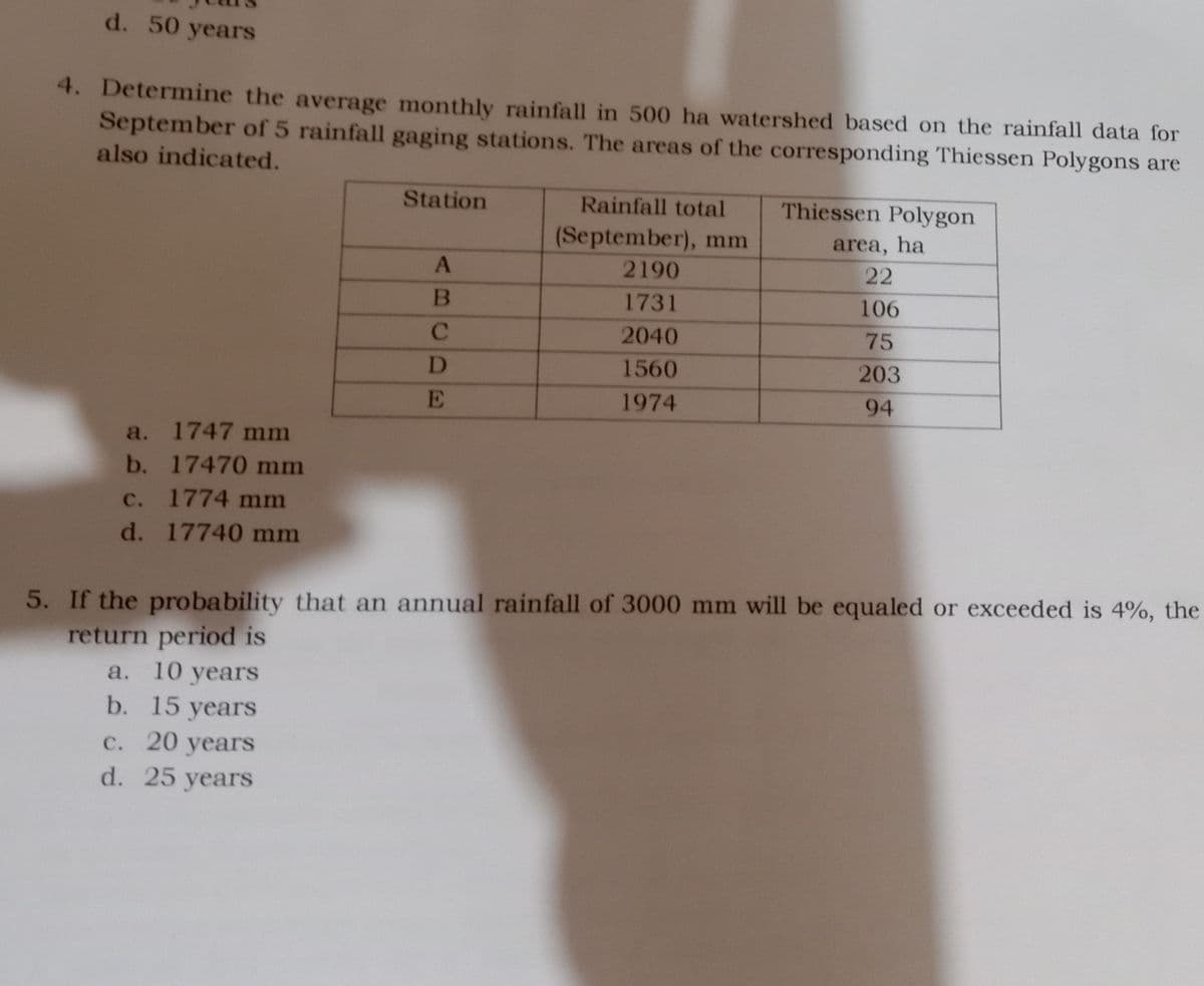 d. 50 years
4. Determine the average monthly rainfall in 500 ha watershed based on the rainfall data for
September of 5 rainfall gaging stations. The areas of the corresponding Thiessen Polygons are
also indicated.
Station
Rainfall total
Thiessen Polygon
(September), mm
area, ha
2190
22
1731
106
C.
2040
75
D.
1560
203
E
1974
94
a. 1747 mm
b. 17470 mm
с.
1774 mm
d. 17740 mm
5. If the probability that an annual rainfall of 3000 mm will be equaled or exceeded is 4%, the
return period is
а. 10 years
b. 15 years
с. 20 years
d. 25 yearS

