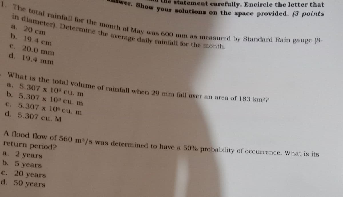 statement carefully. Encircle the letter that
Show your solutions on the space provided. (3 points
1. The total rainfall for the month of May was 600 mm as measured by Standard Rain gauge (8-
in diameter). Determine the average daily rainfall for the month.
a. 20 сm
b. 19.4 cm
C. 20.0 mm
d. 19.4 mm
what is the total volume of rainfall when 29 mm fall over an area of 183 km-r
a. 5.307 x 109 cu. m
b. 5.307 x 103 cu. m
c. 5.307 x 10 cu. m
d. 5.307 cu. M
A flood flow of 560 m3/s was determined to have a 50% probability of occurrence. What is its
return period?
a. 2 yearS
b. 5 years
c. 20 years
d. 50 years
