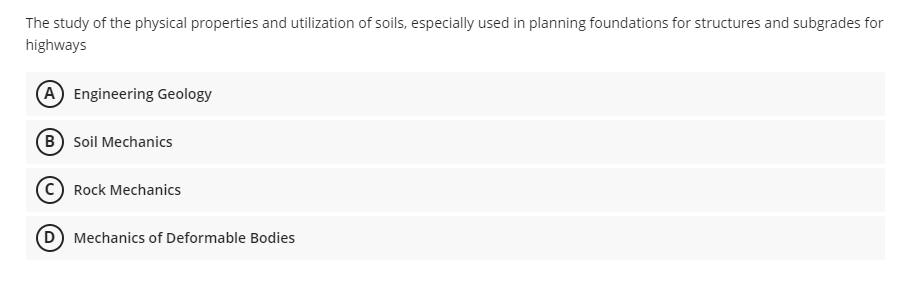 The study of the physical properties and utilization of soils, especially used in planning foundations for structures and subgrades for
highways
(A) Engineering Geology
(B) Soil Mechanics
Rock Mechanics
(D) Mechanics of Deformable Bodies