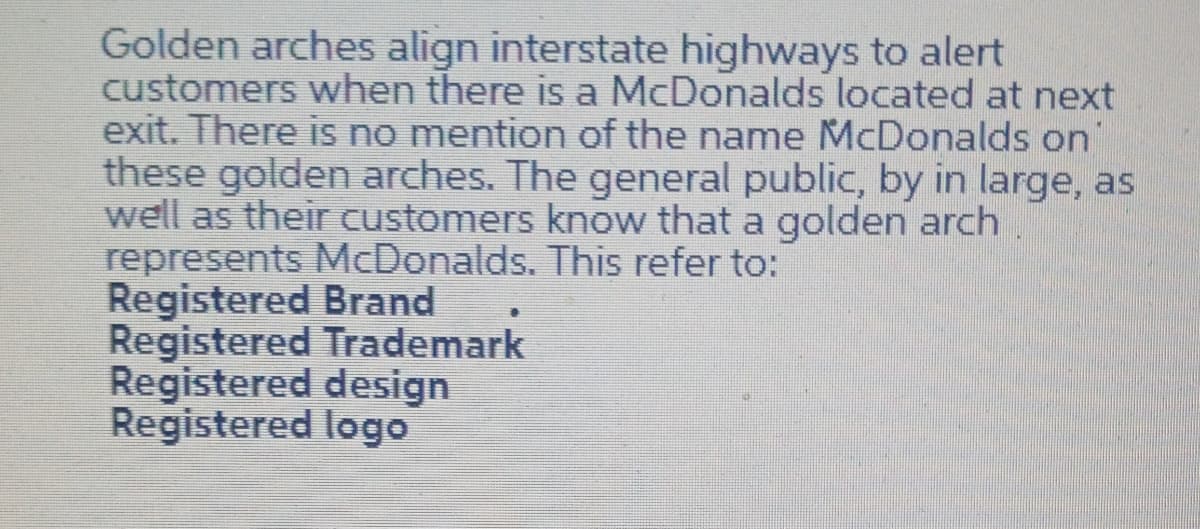 Golden arches align interstate highways to alert
customers when there is a McDonalds located at next
exit. There is no mention of the name McDonalds on
these golden arches. The general public, by in large, as
well as their customers know that a golden arch
represents McDonalds. This refer to:
Registered Brand
Registered Trademark
Registered design
Registered logo
