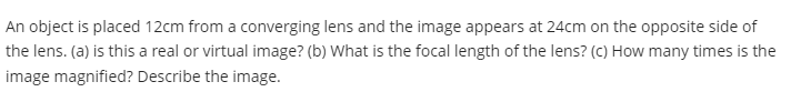 An object is placed 12cm from a converging lens and the image appears at 24cm on the opposite side of
the lens. (a) is this a real or virtual image? (b) What is the focal length of the lens? (c) How many times is the
image magnified? Describe the image.