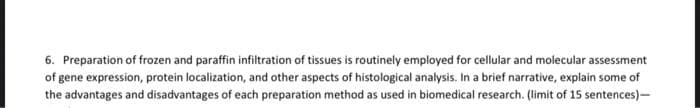 6. Preparation of frozen and paraffin infiltration of tissues is routinely employed for cellular and molecular assessment
of gene expression, protein localization, and other aspects of histological analysis. In a brief narrative, explain some of
the advantages and disadvantages of each preparation method as used in biomedical research. (limit of 15 sentences)-
