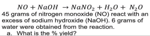 NO + NaOH → NaNO2 + H20 + N20
45 grams of nitrogen monoxide (NO) react with an
excess of sodium hydroxide (NaOH). 6 grams of
water were obtained from the reaction.
a. What is the % yield?
