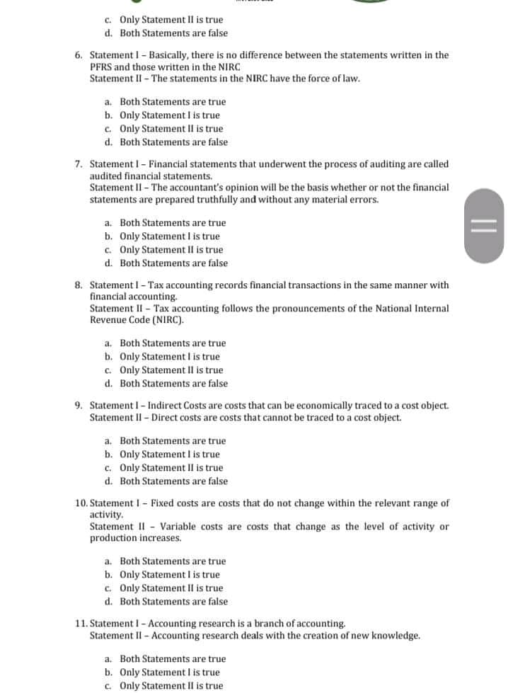 C. Only Statement II is true
d. Both Statements are false
6. Statement I- Basically, there is no difference between the statements written in the
PFRS and those written in the NIRC
Statement II - The statements in the NIRC have the force of law.
a. Both Statements are true
b. Only Statement I is true
c. Only Statement II is true
d. Both Statements are false
7. StatementI- Financial statements that underwent the process of auditing are called
audited financial statements.
Statement II- The accountant's opinion will be the basis whether or not the financial
statements are prepared truthfully and without any material errors.
a. Both Statements are true
b. Only Statement I is true
c. Only Statement II is true
d. Both Statements are false
8. Statement I- Tax accounting records financial transactions in the same manner with
financial accounting.
Statement II - Tax accounting follows the pronouncements of the National Internal
Revenue Code (NIRC).
a. Both Statements are true
b. Only Statement I is true
c. Only Statement II is true
d. Both Statements are false
9. Statement I- Indirect Costs are costs that can be economically traced to a cost object.
Statement II - Direct costs are costs that cannot be traced to a cost object.
a. Both Statements are true
b. Only Statement I is true
c. Only Statement II is true
d. Both Statements are false
10. Statement I- Fixed costs are costs that do not change within the relevant range of
activity.
Statement II - Variable costs are costs that change as the level of activity or
production increases.
a. Both Statements are true
b. Only Statement I is true
c. Only Statement II is true
d. Both Statements are false
11. Statement I - Accounting research is a branch of accounting.
Statement II - Accounting research deals with the creation of new knowledge.
a. Both Statements are true
b. Only Statement I is true
c. Only Statement II is true
||
