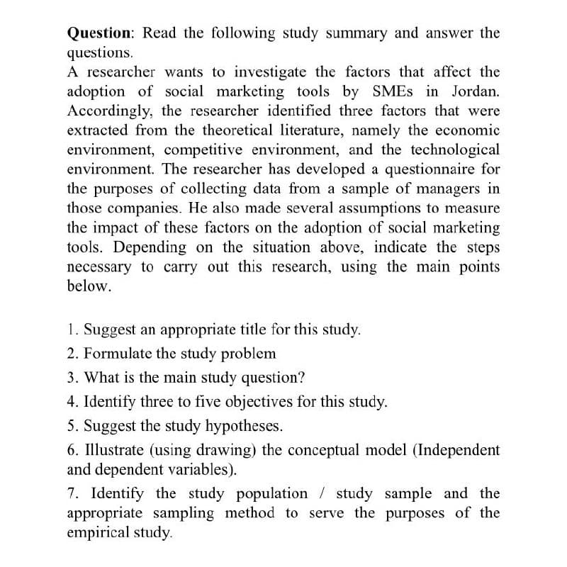 Question: Read the following study summary and answer the
questions.
A researcher wants to investigate the factors that affect the
adoption of social marketing tools by SMES in Jordan.
Accordingly, the researcher identified three factors that were
extracted from the theoretical literature, namely the economic
environment, competitive environment, and the technological
environment. The researcher has developed a questionnaire for
the purposes of collecting data from a sample of managers in
those companies. He also made several assumptions to measure
the impact of these factors on the adoption of social marketing
tools. Depending on the situation above, indicate the steps
necessary to carry out this research, using the main points
below.
1. Suggest an appropriate title for this study.
2. Formulate the study problem
3. What is the main study question?
4. Identify three to five objectives for this study.
5. Suggest the study hypotheses.
6. Illustrate (using drawing) the conceptual model (Independent
and dependent variables).
7. Identify the study population / study sample and the
appropriate sampling method to serve the purposes of the
empirical study.
