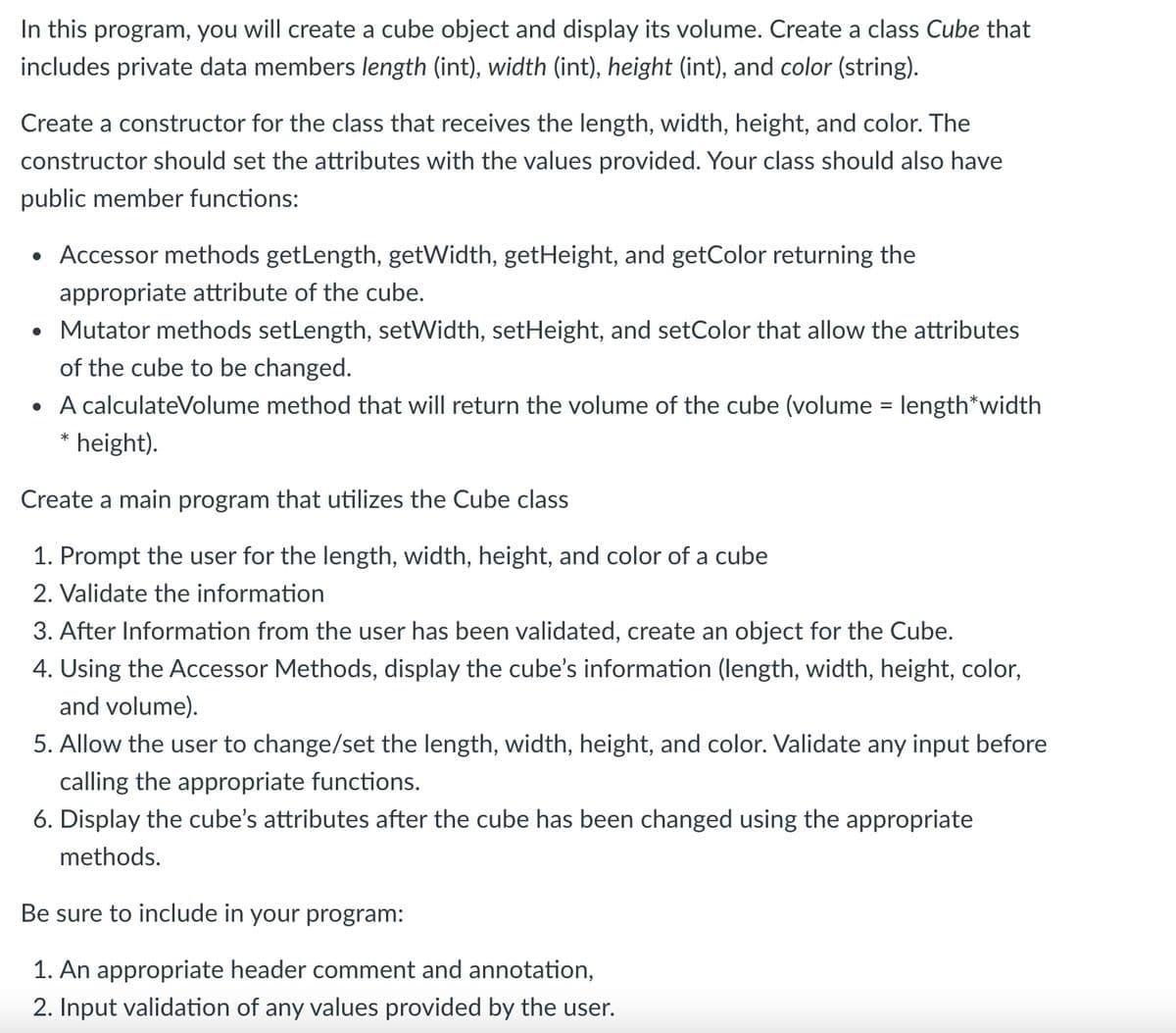 In this program, you will create a cube object and display its volume. Create a class Cube that
includes private data members length (int), width (int), height (int), and color (string).
Create a constructor for the class that receives the length, width, height, and color. The
constructor should set the attributes with the values provided. Your class should also have
public member functions:
• Accessor methods getLength, getWidth, getHeight, and getColor returning the
appropriate attribute of the cube.
• Mutator methods setLength, setWidth, setHeight, and setColor that allow the attributes
of the cube to be changed.
• A calculateVolume method that will return the volume of the cube (volume = length*width
height).
Create a main program that utilizes the Cube class
1. Prompt the user for the length, width, height, and color of a cube
2. Validate the information
3. After Information from the user has been validated, create an object for the Cube.
4. Using the Accessor Methods, display the cube's information (length, width, height, color,
and volume).
5. Allow the user to change/set the length, width, height, and color. Validate any input before
calling the appropriate functions.
6. Display the cube's attributes after the cube has been changed using the appropriate
methods.
Be sure to include in your program:
1. An appropriate header comment and annotation,
2. Input validation of any values provided by the user.
