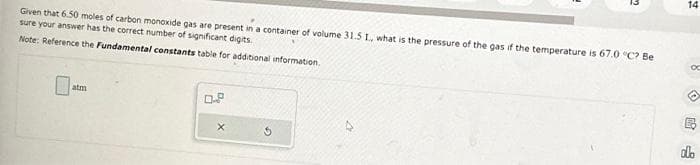 Given that 6.50 moles of carbon monoxide gas are present in a container of volume 31.5 1., what is the pressure of the gas if the temperature is 67.0 °C? Be
sure your answer has the correct number of significant digits.
Note: Reference the Fundamental constants table for additional information.
atm
X
14
8
dlo