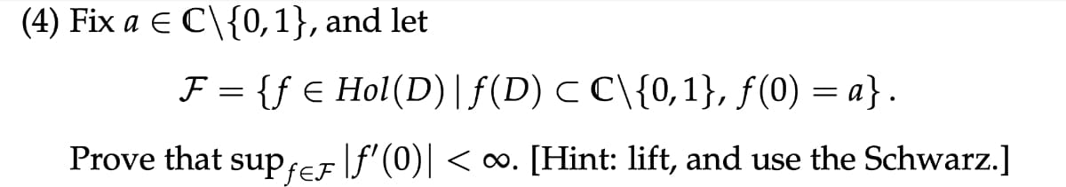 (4) Fix a € C\{0,1}, and let
F = {f € Hol(D) | ƒ(D) C C\{0,1}, ƒ(0) = a}.
Prove that supfer [ƒ'(0)| < ∞. [Hint: lift, and use the Schwarz.]